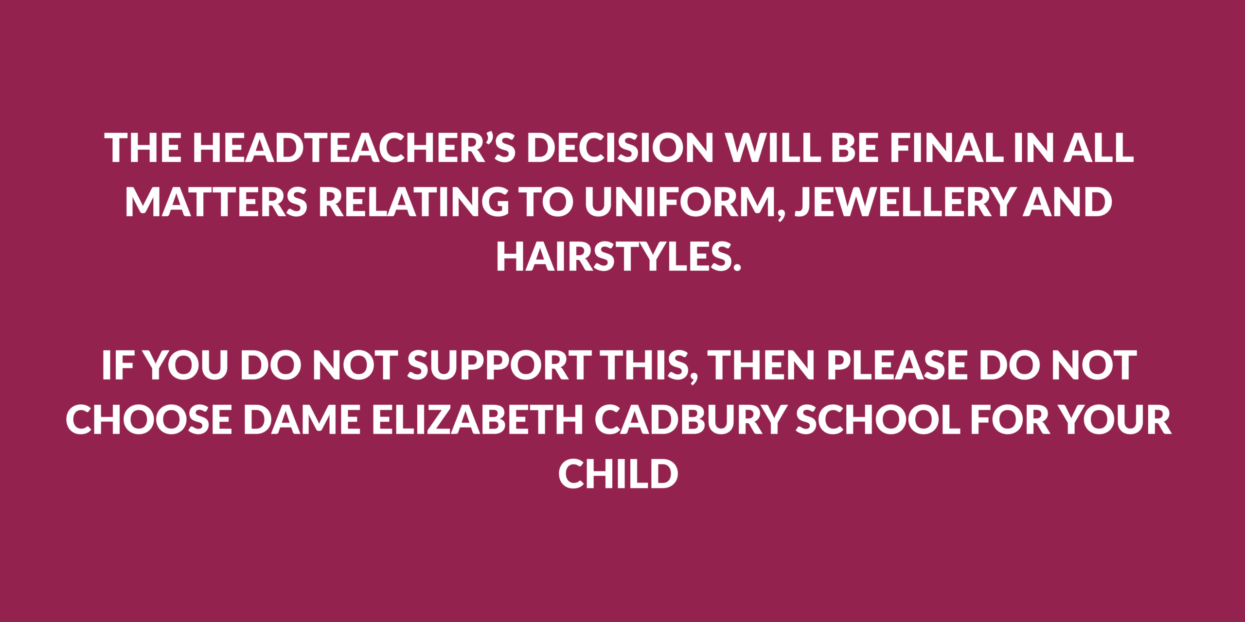 THE HEADTEACHER’S DECISION WILL BE FINAL IN ALL MATTERS RELATING TO UNIFORM, JEWELLERY AND HAIRSTYLES. IF YOU DO NOT SUPPORT THIS, THEN PLEASE DO NOT CHOOSE DAME ELIZABETH CADBURY SCHOOL FOR YOUR